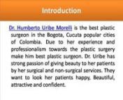 http://uribemorelli.com/en/clinica-hum/cv-humberto-uribe-morellinDue to her experience, professionalism and passion towards the cosmetic surgery Dr. Humberto Uribe Morelli is best surgeon in the Bogota capital city of Colombia. He feel happy by giving happiness to her patients by her surgical and non-surgical services. He give attractive appearance to her patients and make him beautiful and perfect in body shape by surgeries.