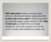 http://www.phpscriptsmall.com/product/product-video-review-script/nnPHP scripts mall introduces newly developed software with all latest features implemented. The product video review script fits all kind of products especially like gadgets, games and movie. The script is equipped with up to date features where you can upload the products. This video Portal Script is provided with user friendly navigations, and so the customers can view the reviews and give their feedback in a simple way. We ret