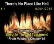 “No Place Like Hell” – March 1, 2015 PM # 1 - Sheol In The Old Testament Numbers 16:25-35n Hell is real but sometimes we are confused by all the different names used for it in the Scriptures. The Bible speaks more on hell than heaven, in fact, so did the Lord Jesus, for not only does God want us to gain heaven by repenting of our sins, but God warns us of hell by allowing us glimpses into its torment. And for the next four weeks, we will look at Sheol, Hades, Hell &amp; the Lake of Fir