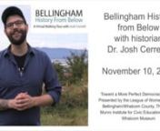 Bellingham History from Below with historian Dr. Josh CerrettinnTuesday, November 10, 2020nnTake a virtual walking tour by video followed by Q &amp; A with tour guide &amp; historian Josh Cerretti. nnBellingham is a welcoming home for many, but has a long history of violent exclusion that remains with us today. Since 2016, local historian Josh Cerretti has been giving tours of downtown Bellingham that highlight the perspectives of people who were marginalized and excluded from official histories
