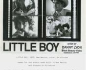 DANNY LYONnBLEAK BEAUTY VIDEOnnLITTLE BOY, 1977, NEW MEXICO, COLOR, 54 MINUTES NAMED FOR THE ATOMIC BOMB BUILT IN NEW MEXICO AND DR0PPED ON HIROSHIMA, LYON’S PICTURE OF PRESENT DAY NEW MEXICO — A LOOK BENEATH THE SUNBELT.nnAvailable for purchase here : https://dektol.wordpress.com/films/little-boy/nn“Little Boy is a powerful and moving film depicting the harsh realities of Indian and Chicano life in New Mexico.”nJohn Redhouse, Coalition of Navajo Liberationnn“Little Boy is a kind of gr