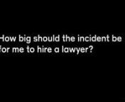 How big should the incident be for me to hire a lawyer?nnIt’s always crucial to have a lawyer no matter how small your incident seems, so what could seem very small could seem like a minor impact could change, your injuries can change. nnThey can escalate, they can get worse, and what you once thought was just a minor car accident that would probably have no effect on your life could have a great effect on your life where you need surgery, or you need treatment where you need all sort of thing