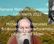In an online meeting of the Ramana Maharshi Foundation UK on 12th March 2022 Michael James begins to discuss ஸ்ரீ அருணாசல அக்ஷரமணமாலை (Śrī Aruṇācala Akṣaramaṇamālai), ‘The Marriage Garland of Syllables for Sri Arunachala’, ‘The Fragrant Garland of Syllables for Sri Arunachala’ and ‘The Garland for Imperishable Union with Sri Arunachala’, starting with the Introductory Verse (pāyiram) composed by Muruganar and the Invocation (kāp